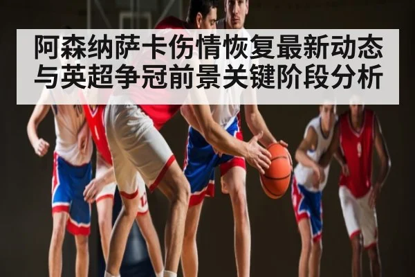 阿森纳萨卡伤情恢复最新动态与英超争冠前景关键阶段分析
