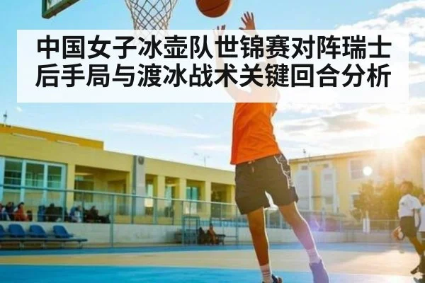 中国女子冰壶队世锦赛对阵瑞士后手局与渡冰战术关键回合分析