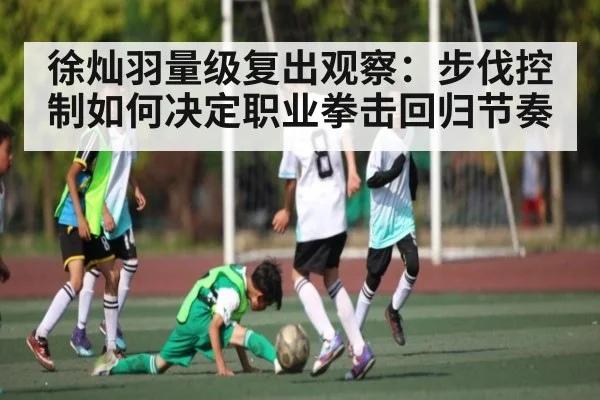 徐灿羽量级复出观察：步伐控制如何决定职业拳击回归节奏