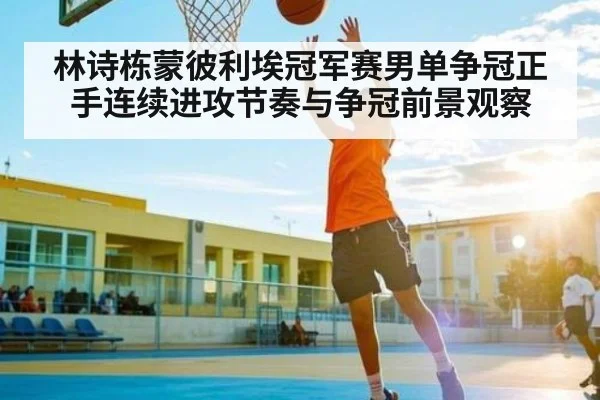 林诗栋蒙彼利埃冠军赛男单争冠正手连续进攻节奏与争冠前景观察