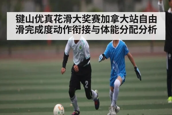 键山优真花滑大奖赛加拿大站自由滑完成度动作衔接与体能分配分析