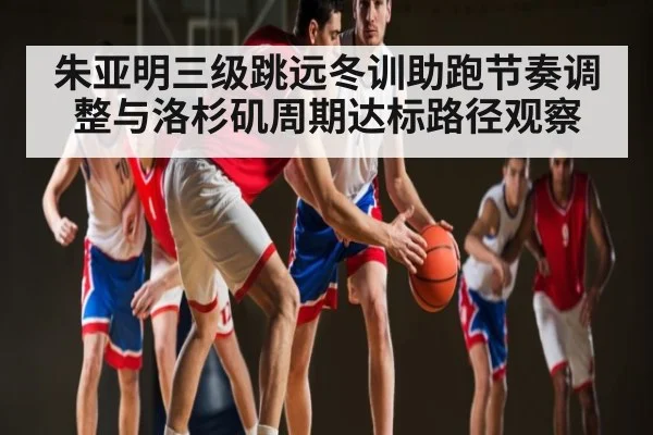朱亚明三级跳远冬训助跑节奏调整与洛杉矶周期达标路径观察